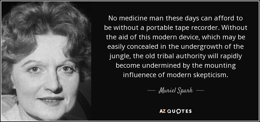 No medicine man these days can afford to be without a portable tape recorder. Without the aid of this modern device, which may be easily concealed in the undergrowth of the jungle, the old tribal authority will rapidly become undermined by the mounting influenece of modern skepticism. - Muriel Spark