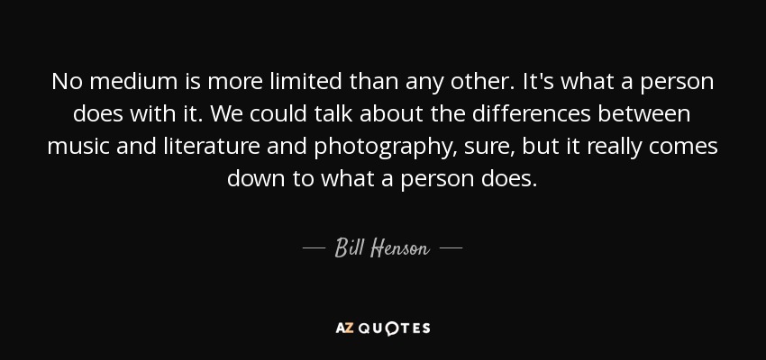 No medium is more limited than any other. It's what a person does with it. We could talk about the differences between music and literature and photography, sure, but it really comes down to what a person does. - Bill Henson