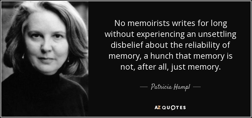 No memoirists writes for long without experiencing an unsettling disbelief about the reliability of memory, a hunch that memory is not, after all, just memory. - Patricia Hampl