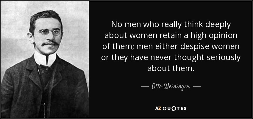 No men who really think deeply about women retain a high opinion of them; men either despise women or they have never thought seriously about them. - Otto Weininger