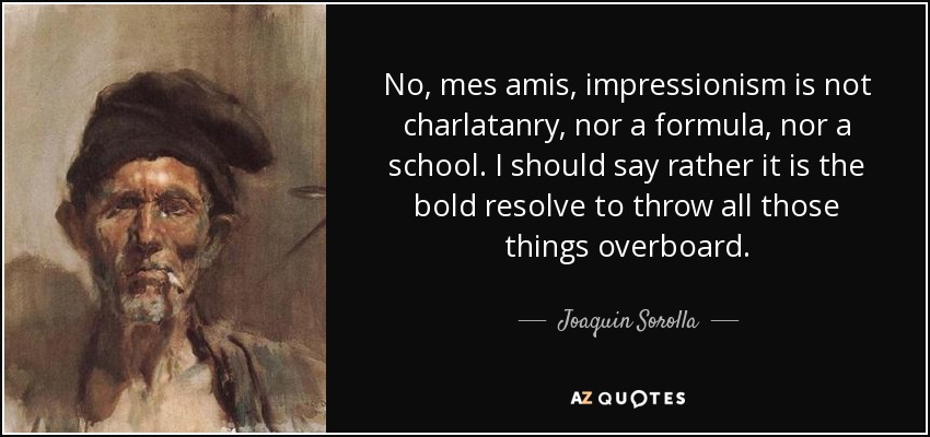 No, mes amis, impressionism is not charlatanry, nor a formula, nor a school. I should say rather it is the bold resolve to throw all those things overboard. - Joaquin Sorolla