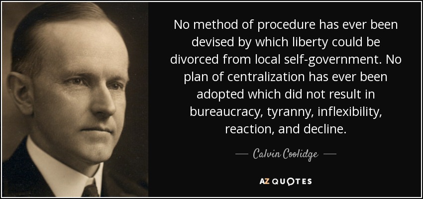 No method of procedure has ever been devised by which liberty could be divorced from local self-government. No plan of centralization has ever been adopted which did not result in bureaucracy, tyranny, inflexibility, reaction, and decline. - Calvin Coolidge