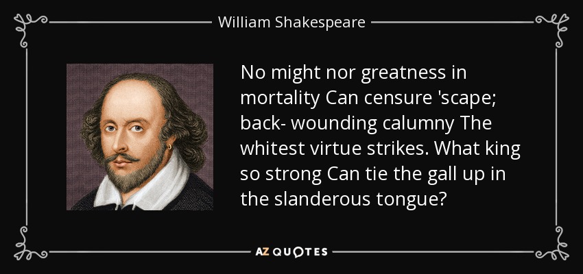 No might nor greatness in mortality Can censure 'scape; back- wounding calumny The whitest virtue strikes. What king so strong Can tie the gall up in the slanderous tongue? - William Shakespeare