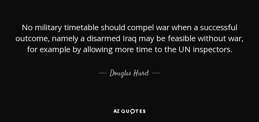 No military timetable should compel war when a successful outcome, namely a disarmed Iraq may be feasible without war, for example by allowing more time to the UN inspectors. - Douglas Hurd