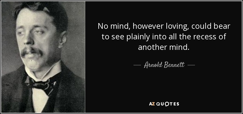 No mind, however loving, could bear to see plainly into all the recess of another mind. - Arnold Bennett