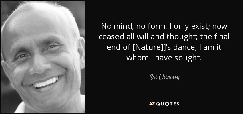 No mind, no form, I only exist; now ceased all will and thought; the final end of [Nature]]'s dance, I am it whom I have sought. - Sri Chinmoy