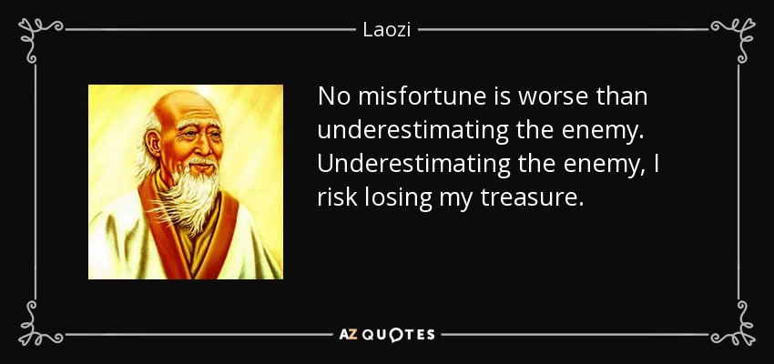 No misfortune is worse than underestimating the enemy. Underestimating the enemy, I risk losing my treasure. - Laozi