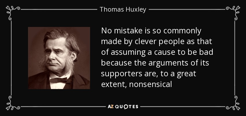 No mistake is so commonly made by clever people as that of assuming a cause to be bad because the arguments of its supporters are, to a great extent, nonsensical - Thomas Huxley