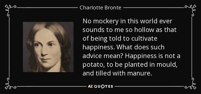 No mockery in this world ever sounds to me so hollow as that of being told to cultivate happiness. What does such advice mean? Happiness is not a potato, to be planted in mould, and tilled with manure. - Charlotte Bronte