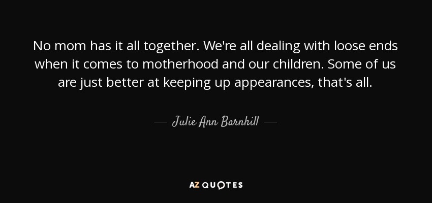 No mom has it all together. We're all dealing with loose ends when it comes to motherhood and our children. Some of us are just better at keeping up appearances, that's all. - Julie Ann Barnhill
