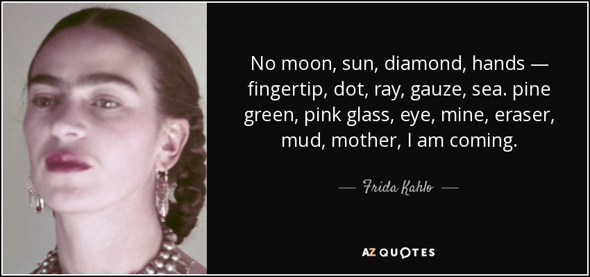 No moon, sun, diamond, hands — fingertip, dot, ray, gauze, sea. pine green, pink glass, eye, mine, eraser, mud, mother, I am coming. - Frida Kahlo