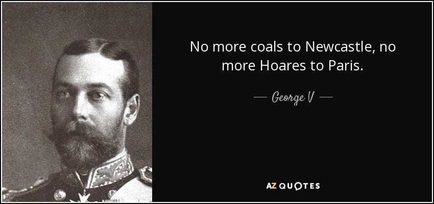 No more coals to Newcastle, no more Hoares to Paris. - George V