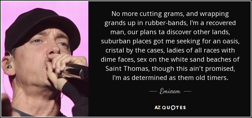 No more cutting grams, and wrapping grands up in rubber-bands, I'm a recovered man, our plans ta discover other lands, suburban places got me seeking for an oasis, cristal by the cases, ladies of all races with dime faces, sex on the white sand beaches of Saint Thomas, though this ain't promised, I'm as determined as them old timers. - Eminem