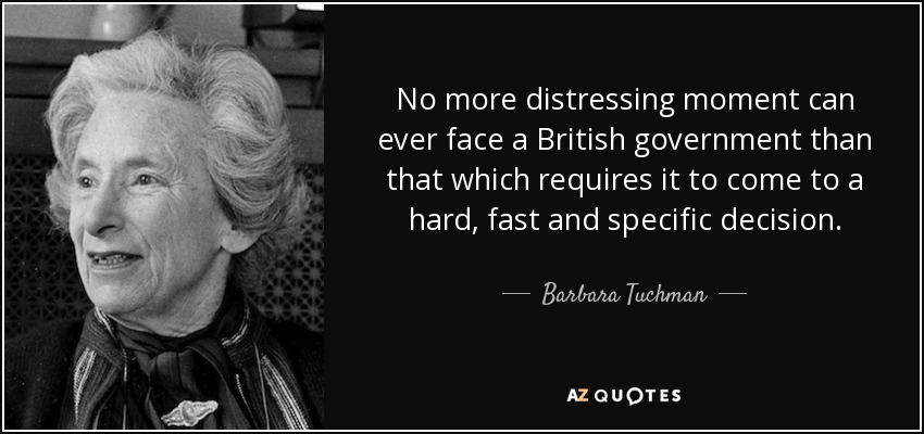 No more distressing moment can ever face a British government than that which requires it to come to a hard, fast and specific decision. - Barbara Tuchman