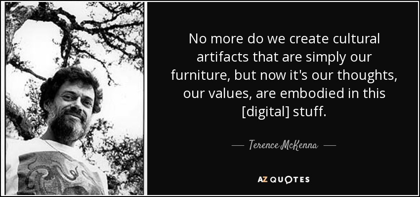 No more do we create cultural artifacts that are simply our furniture, but now it's our thoughts, our values, are embodied in this [digital] stuff. - Terence McKenna