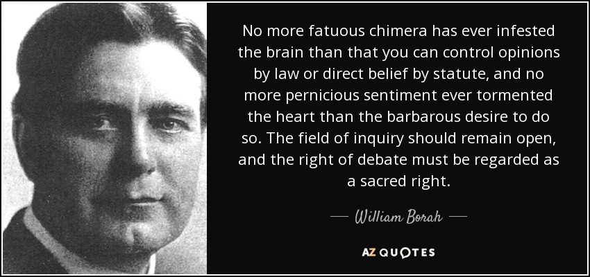 No more fatuous chimera has ever infested the brain than that you can control opinions by law or direct belief by statute, and no more pernicious sentiment ever tormented the heart than the barbarous desire to do so. The field of inquiry should remain open, and the right of debate must be regarded as a sacred right. - William Borah