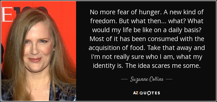 No more fear of hunger. A new kind of freedom. But what then ... what? What would my life be like on a daily basis? Most of it has been consumed with the acquisition of food. Take that away and I'm not really sure who I am, what my identity is. The idea scares me some. - Suzanne Collins