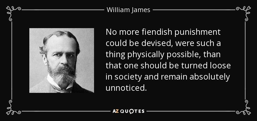 No more fiendish punishment could be devised, were such a thing physically possible, than that one should be turned loose in society and remain absolutely unnoticed. - William James