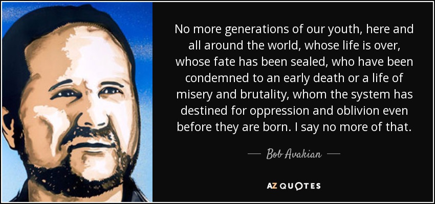 No more generations of our youth, here and all around the world, whose life is over, whose fate has been sealed, who have been condemned to an early death or a life of misery and brutality, whom the system has destined for oppression and oblivion even before they are born. I say no more of that. - Bob Avakian