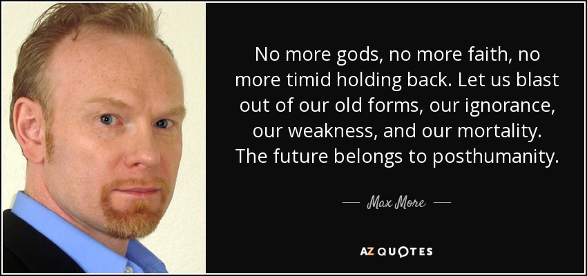 No more gods, no more faith, no more timid holding back. Let us blast out of our old forms, our ignorance, our weakness, and our mortality. The future belongs to posthumanity. - Max More