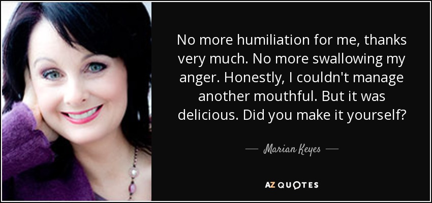 No more humiliation for me, thanks very much. No more swallowing my anger. Honestly, I couldn't manage another mouthful. But it was delicious. Did you make it yourself? - Marian Keyes