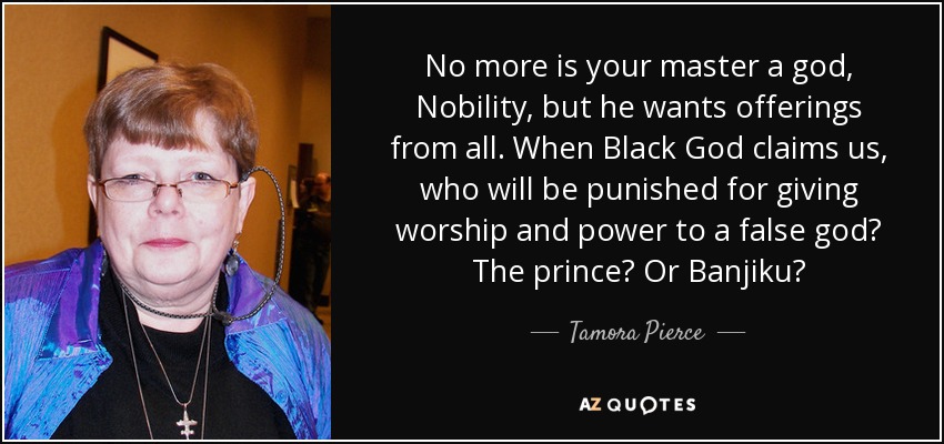 No more is your master a god, Nobility, but he wants offerings from all. When Black God claims us, who will be punished for giving worship and power to a false god? The prince? Or Banjiku? - Tamora Pierce