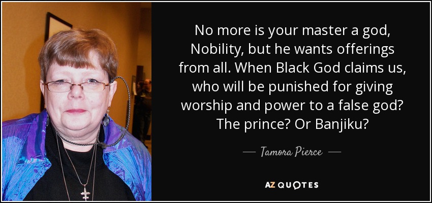 No more is your master a god, Nobility, but he wants offerings from all. When Black God claims us, who will be punished for giving worship and power to a false god? The prince? Or Banjiku? - Tamora Pierce