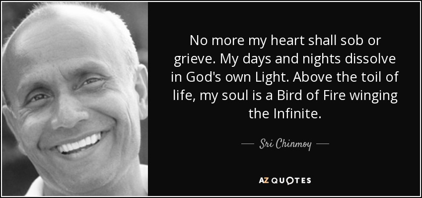 No more my heart shall sob or grieve. My days and nights dissolve in God's own Light. Above the toil of life, my soul is a Bird of Fire winging the Infinite. - Sri Chinmoy