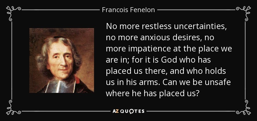 No more restless uncertainties, no more anxious desires, no more impatience at the place we are in; for it is God who has placed us there, and who holds us in his arms. Can we be unsafe where he has placed us? - Francois Fenelon