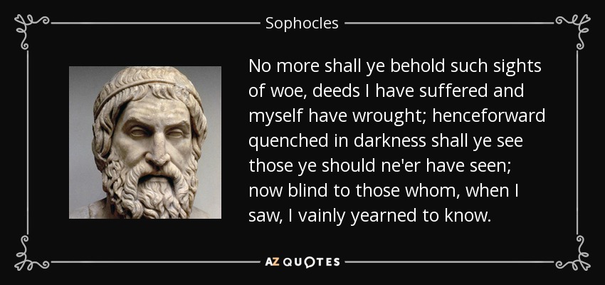 No more shall ye behold such sights of woe, deeds I have suffered and myself have wrought; henceforward quenched in darkness shall ye see those ye should ne'er have seen; now blind to those whom, when I saw, I vainly yearned to know. - Sophocles