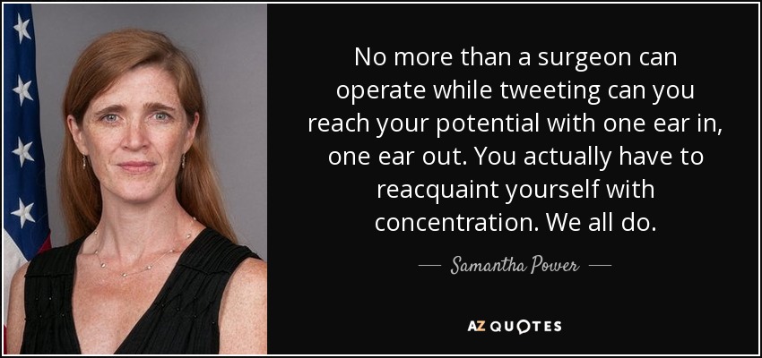 No more than a surgeon can operate while tweeting can you reach your potential with one ear in, one ear out. You actually have to reacquaint yourself with concentration. We all do. - Samantha Power