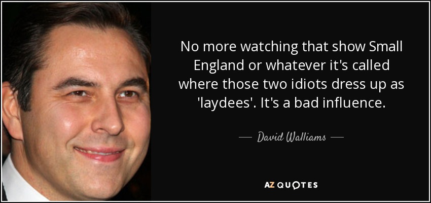 No more watching that show Small England or whatever it's called where those two idiots dress up as 'laydees'. It's a bad influence. - David Walliams