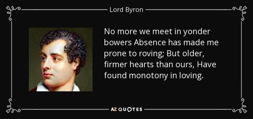 No more we meet in yonder bowers Absence has made me prone to roving; But older, firmer hearts than ours, Have found monotony in loving. - Lord Byron