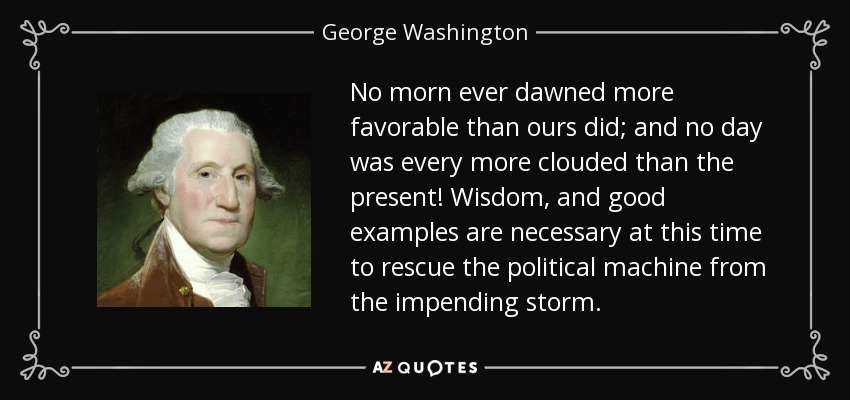 No morn ever dawned more favorable than ours did; and no day was every more clouded than the present! Wisdom, and good examples are necessary at this time to rescue the political machine from the impending storm. - George Washington