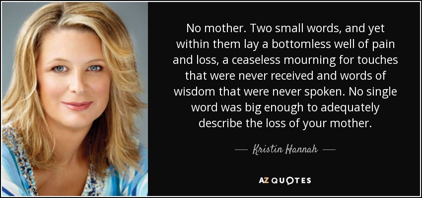 No mother. Two small words, and yet within them lay a bottomless well of pain and loss, a ceaseless mourning for touches that were never received and words of wisdom that were never spoken. No single word was big enough to adequately describe the loss of your mother. - Kristin Hannah