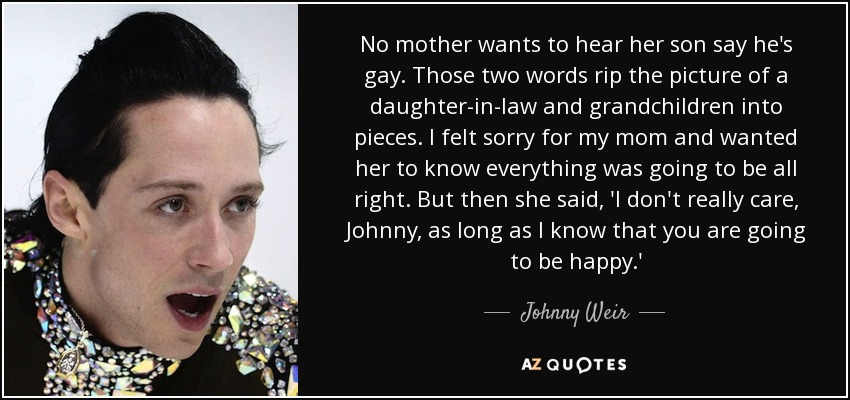 No mother wants to hear her son say he's gay. Those two words rip the picture of a daughter-in-law and grandchildren into pieces. I felt sorry for my mom and wanted her to know everything was going to be all right. But then she said, 'I don't really care, Johnny, as long as I know that you are going to be happy.' - Johnny Weir
