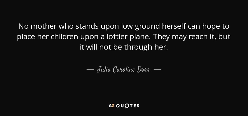 No mother who stands upon low ground herself can hope to place her children upon a loftier plane. They may reach it, but it will not be through her. - Julia Caroline Dorr