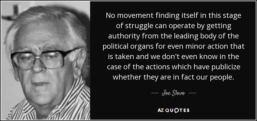 No movement finding itself in this stage of struggle can operate by getting authority from the leading body of the political organs for even minor action that is taken and we don't even know in the case of the actions which have publicize whether they are in fact our people. - Joe Slovo