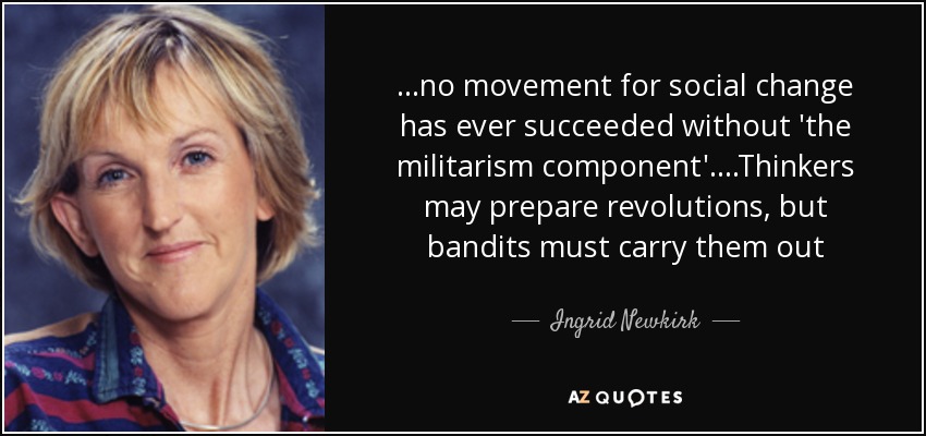 ...no movement for social change has ever succeeded without 'the militarism component'....Thinkers may prepare revolutions, but bandits must carry them out - Ingrid Newkirk
