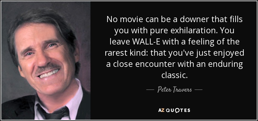 No movie can be a downer that fills you with pure exhilaration. You leave WALL-E with a feeling of the rarest kind: that you've just enjoyed a close encounter with an enduring classic. - Peter Travers