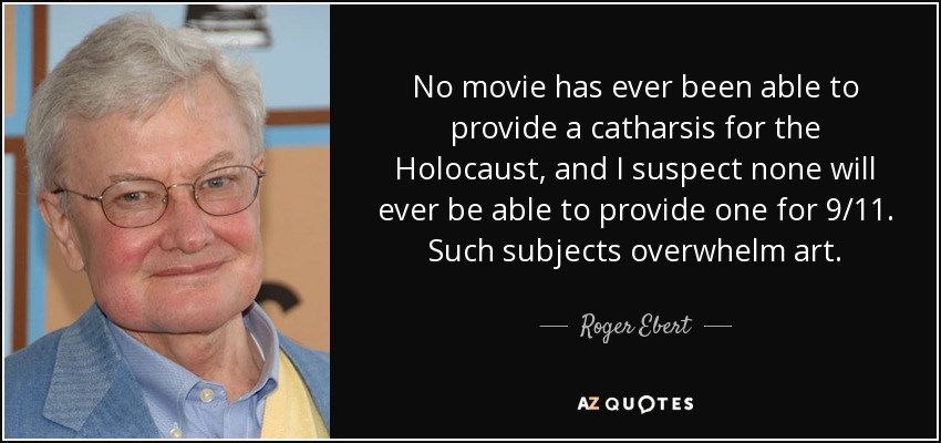 No movie has ever been able to provide a catharsis for the Holocaust, and I suspect none will ever be able to provide one for 9/11. Such subjects overwhelm art. - Roger Ebert