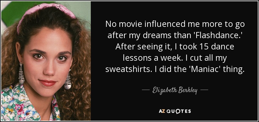 No movie influenced me more to go after my dreams than 'Flashdance.' After seeing it, I took 15 dance lessons a week. I cut all my sweatshirts. I did the 'Maniac' thing. - Elizabeth Berkley