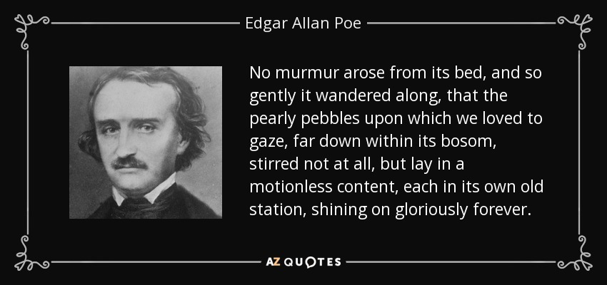 No murmur arose from its bed, and so gently it wandered along, that the pearly pebbles upon which we loved to gaze, far down within its bosom, stirred not at all, but lay in a motionless content, each in its own old station, shining on gloriously forever. - Edgar Allan Poe