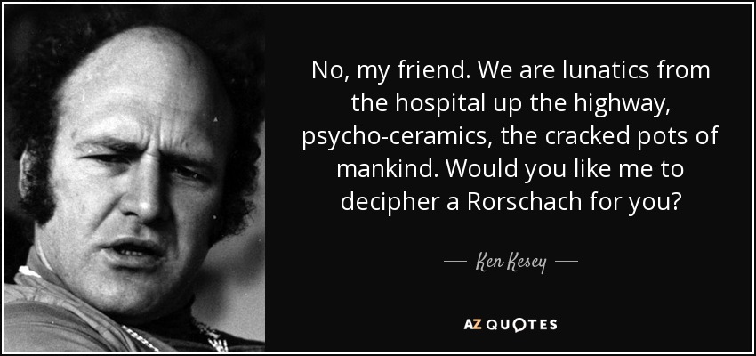 No, my friend. We are lunatics from the hospital up the highway, psycho-ceramics, the cracked pots of mankind. Would you like me to decipher a Rorschach for you? - Ken Kesey