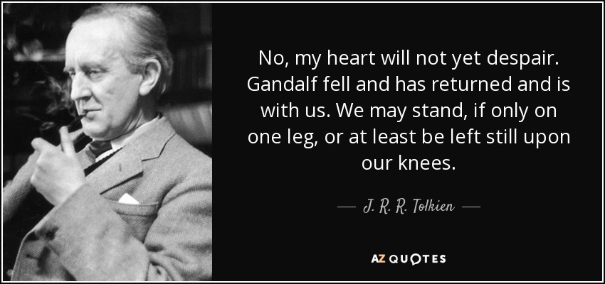 No, my heart will not yet despair. Gandalf fell and has returned and is with us. We may stand, if only on one leg, or at least be left still upon our knees. - J. R. R. Tolkien