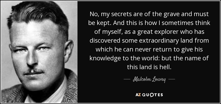 No, my secrets are of the grave and must be kept. And this is how I sometimes think of myself, as a great explorer who has discovered some extraordinary land from which he can never return to give his knowledge to the world: but the name of this land is hell. - Malcolm Lowry