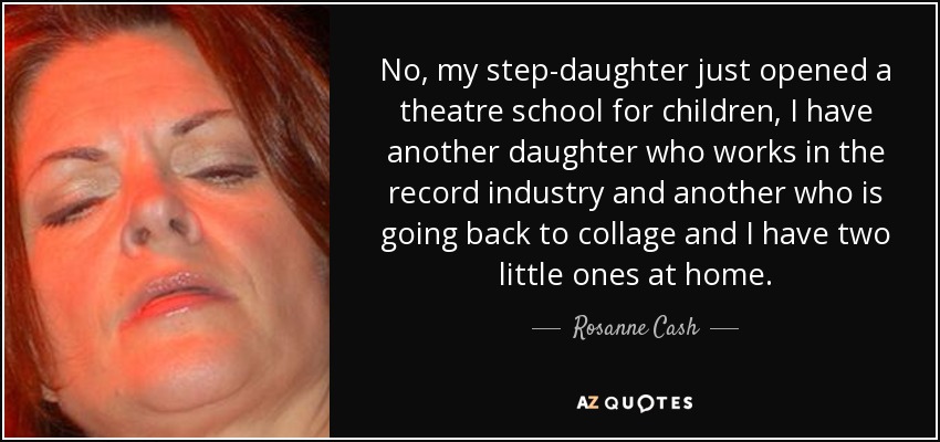 No, my step-daughter just opened a theatre school for children, I have another daughter who works in the record industry and another who is going back to collage and I have two little ones at home. - Rosanne Cash