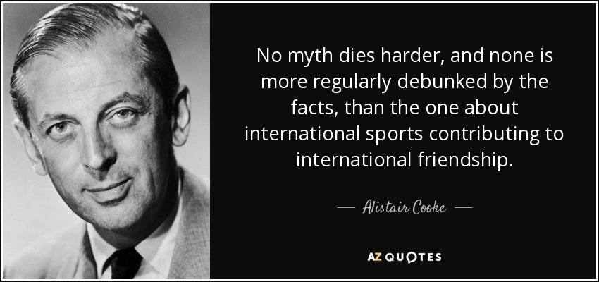 No myth dies harder, and none is more regularly debunked by the facts, than the one about international sports contributing to international friendship. - Alistair Cooke