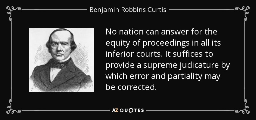 No nation can answer for the equity of proceedings in all its inferior courts. It suffices to provide a supreme judicature by which error and partiality may be corrected. - Benjamin Robbins Curtis