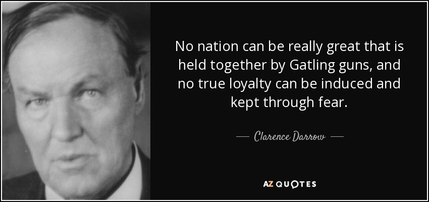 No nation can be really great that is held together by Gatling guns, and no true loyalty can be induced and kept through fear. - Clarence Darrow